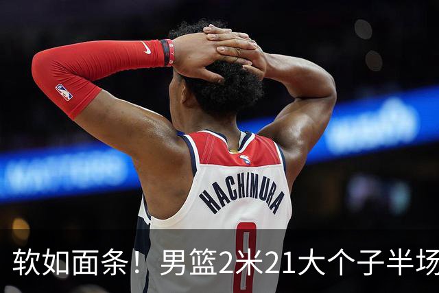 软如面条！男篮2米21大个子半场0板全场0分，球迷：凭什么不带周琦？